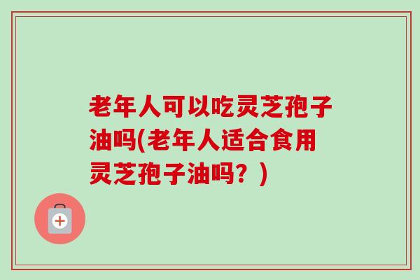 老年人可以吃灵芝孢子油吗(老年人适合食用灵芝孢子油吗？)