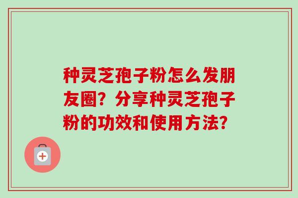 种灵芝孢子粉怎么发朋友圈？分享种灵芝孢子粉的功效和使用方法？