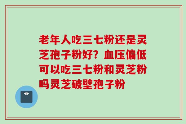 老年人吃三七粉还是灵芝孢子粉好？血压偏低可以吃三七粉和灵芝粉吗灵芝破壁孢子粉