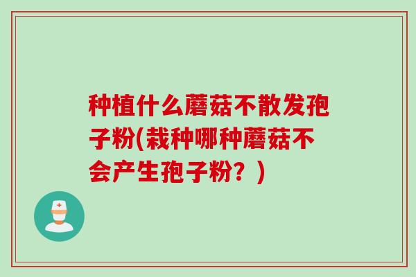 种植什么蘑菇不散发孢子粉(栽种哪种蘑菇不会产生孢子粉？)