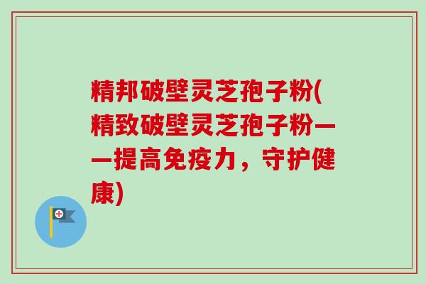 精邦破壁灵芝孢子粉(精致破壁灵芝孢子粉——提高免疫力，守护健康)