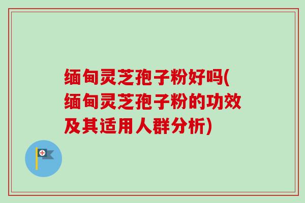 缅甸灵芝孢子粉好吗(缅甸灵芝孢子粉的功效及其适用人群分析)
