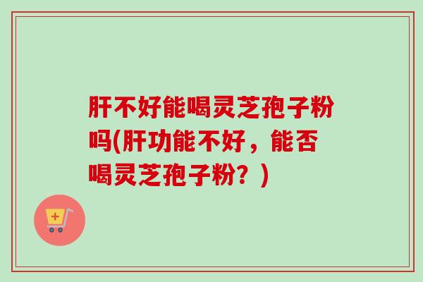 肝不好能喝灵芝孢子粉吗(肝功能不好，能否喝灵芝孢子粉？)