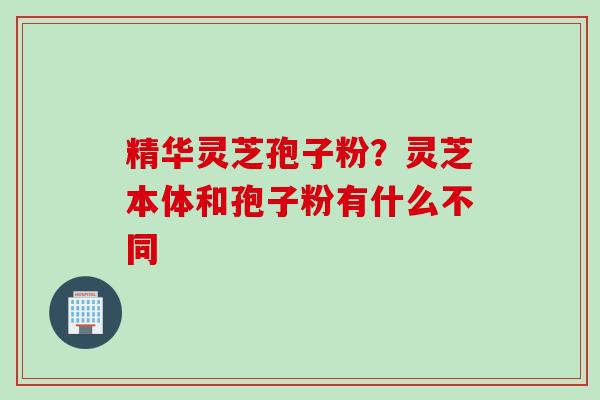 精华灵芝孢子粉？灵芝本体和孢子粉有什么不同