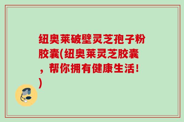 纽奥莱破壁灵芝孢子粉胶囊(纽奥莱灵芝胶囊，帮你拥有健康生活！)