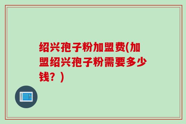 绍兴孢子粉加盟费(加盟绍兴孢子粉需要多少钱?) 绍兴孢子粉加盟费(加盟绍兴孢子粉需要多少钱?)