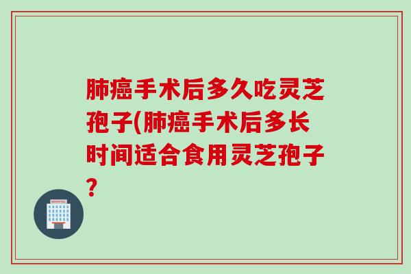 肺癌手术后多久吃灵芝孢子(肺癌手术后多长时间适合食用灵芝孢子？