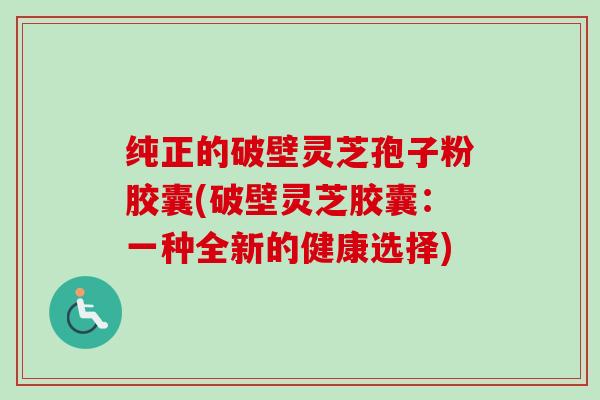 纯正的破壁灵芝孢子粉胶囊(破壁灵芝胶囊：一种全新的健康选择)
