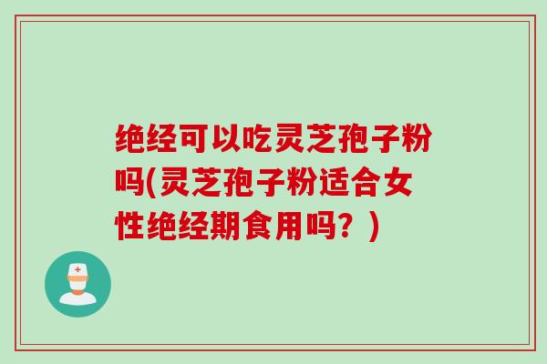 绝经可以吃灵芝孢子粉吗(灵芝孢子粉适合女性绝经期食用吗？)