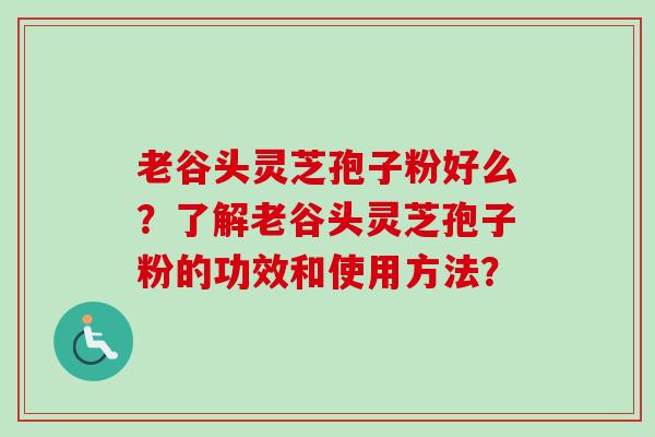 老谷头灵芝孢子粉好么?了解老谷头灵芝孢子粉的功效和使用方法? 老谷头灵芝孢子粉好么?了解老谷头灵芝孢子粉的功效和使用方法?