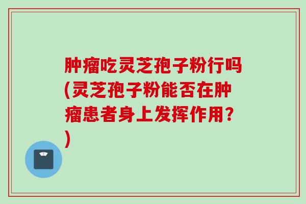 肿瘤吃灵芝孢子粉行吗(灵芝孢子粉能否在肿瘤患者身上发挥作用？)