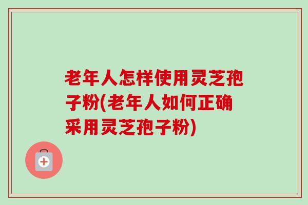 老年人怎样使用灵芝孢子粉(老年人如何正确采用灵芝孢子粉)