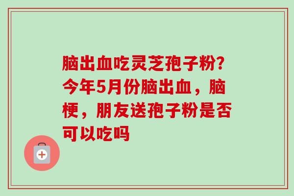 脑出血吃灵芝孢子粉？今年5月份脑出血，脑梗，朋友送孢子粉是否可以吃吗