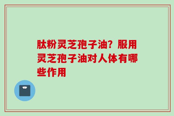 肽粉灵芝孢子油？服用灵芝孢子油对人体有哪些作用
