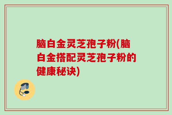 脑白金灵芝孢子粉(脑白金搭配灵芝孢子粉的健康秘诀)
