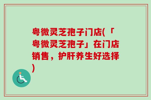 粤微灵芝孢子门店(「粤微灵芝孢子」在门店销售，护肝养生好选择)
