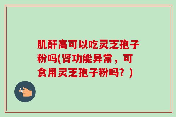 肌酐高可以吃灵芝孢子粉吗(功能异常,可食用灵芝孢子粉吗?) 肌酐高可以吃灵芝孢子粉吗(功能异常,可食用灵芝孢子粉吗?)