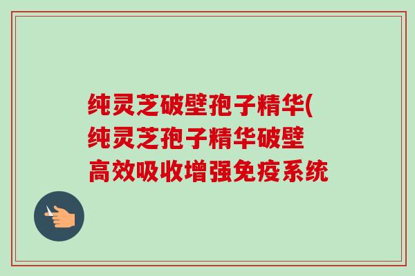纯灵芝破壁孢子精华(纯灵芝孢子精华破壁 高效吸收增强免疫系统