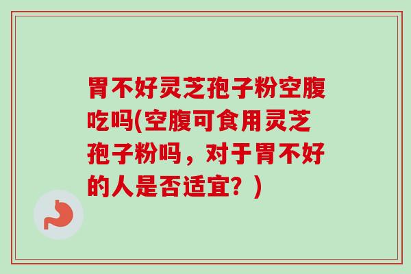 胃不好灵芝孢子粉空腹吃吗(空腹可食用灵芝孢子粉吗，对于胃不好的人是否适宜？)