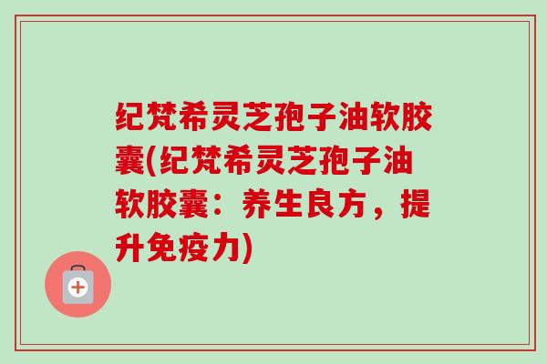 纪梵希灵芝孢子油软胶囊(纪梵希灵芝孢子油软胶囊：养生良方，提升免疫力)
