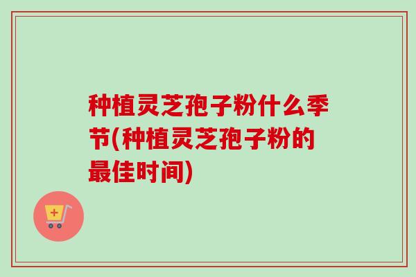 种植灵芝孢子粉什么季节(种植灵芝孢子粉的最佳时间)
