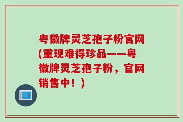 粤徽牌灵芝孢子粉官网(重现难得珍品——粤徽牌灵芝孢子粉，官网销售中！)