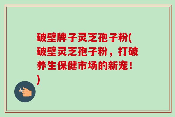 破壁牌子灵芝孢子粉(破壁灵芝孢子粉，打破养生保健市场的新宠！)