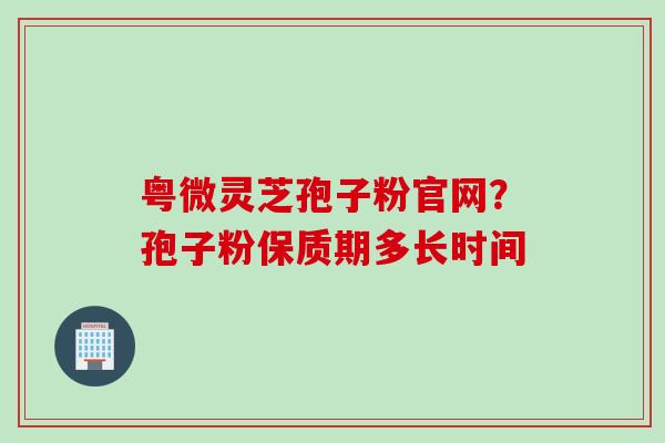 粤微灵芝孢子粉官网？孢子粉保质期多长时间