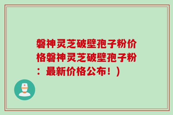 磐神灵芝破壁孢子粉价格磐神灵芝破壁孢子粉：最新价格公布！)