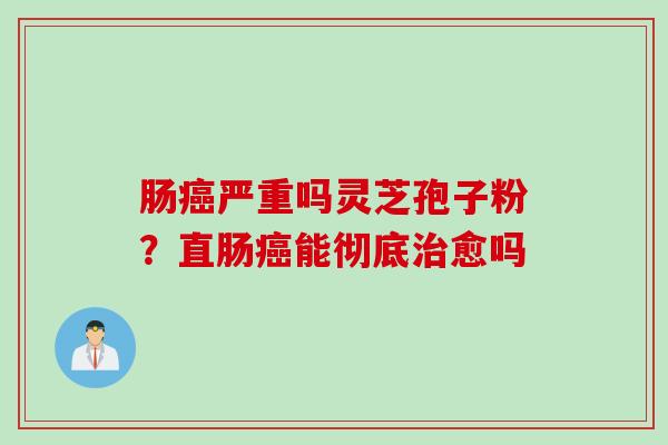 肠癌严重吗灵芝孢子粉？直肠癌能彻底治愈吗