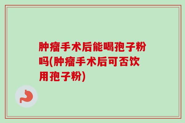 手术后能喝孢子粉吗(手术后可否饮用孢子粉) 手术后能喝孢子粉吗(手术后可否饮用孢子粉)