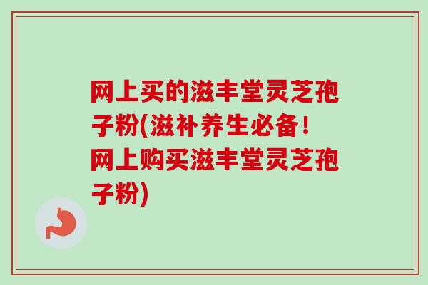 网上买的滋丰堂灵芝孢子粉(滋补养生必备！网上购买滋丰堂灵芝孢子粉)
