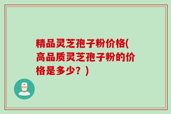 精品灵芝孢子粉价格(高品质灵芝孢子粉的价格是多少？)