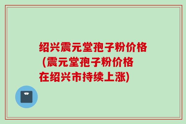 绍兴震元堂孢子粉价格 (震元堂孢子粉价格在绍兴市持续上涨) 绍兴震元堂孢子粉价格 (震元堂孢子粉价格在绍兴市持续上涨)