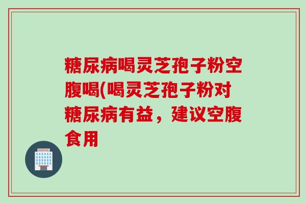 糖尿病喝灵芝孢子粉空腹喝(喝灵芝孢子粉对糖尿病有益，建议空腹食用