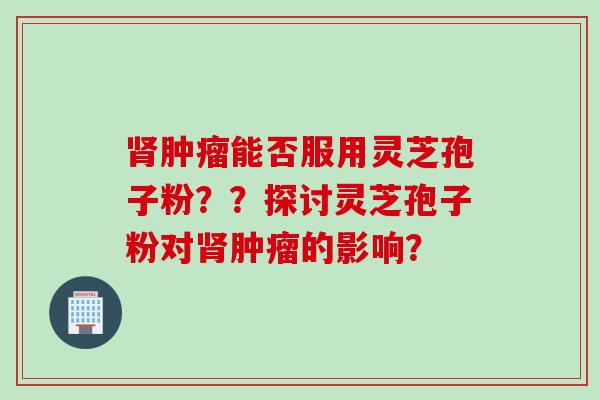 肾肿瘤能否服用灵芝孢子粉？？探讨灵芝孢子粉对肾肿瘤的影响？