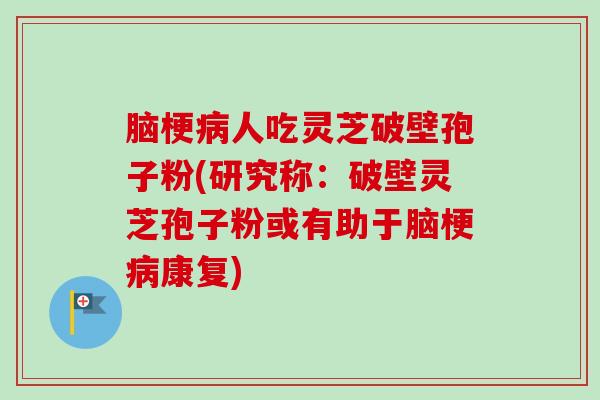 脑梗病人吃灵芝破壁孢子粉(研究称：破壁灵芝孢子粉或有助于脑梗病康复)