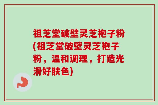 祖芝堂破壁灵芝袍子粉(祖芝堂破壁灵芝袍子粉，温和调理，打造光滑好肤色)