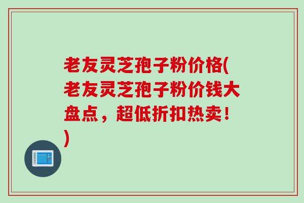 老友灵芝孢子粉价格(老友灵芝孢子粉价钱大盘点，超低折扣热卖！)
