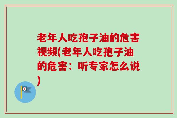 老年人吃孢子油的危害视频(老年人吃孢子油的危害：听专家怎么说)