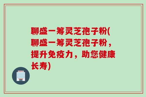 聊盛一筹灵芝孢子粉(聊盛一筹灵芝孢子粉，提升免疫力，助您健康长寿)