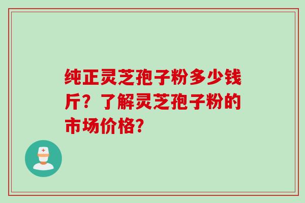 纯正灵芝孢子粉多少钱斤？了解灵芝孢子粉的市场价格？