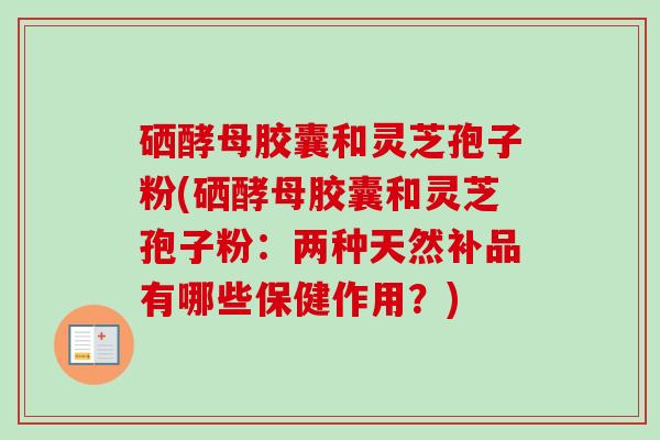 硒酵母胶囊和灵芝孢子粉(硒酵母胶囊和灵芝孢子粉:两种天然补品有哪些保健作用?) 硒酵母胶囊和灵芝孢子粉(硒酵母胶囊和灵芝孢子粉:两种天然补品有哪些保健作用?)