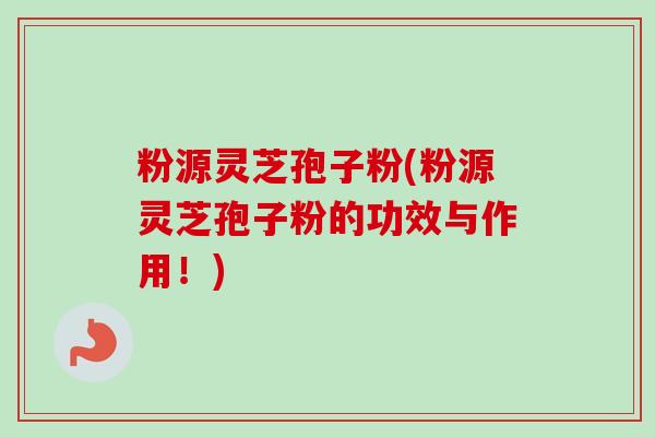 粉源灵芝孢子粉(粉源灵芝孢子粉的功效与作用！)