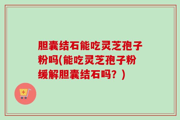 胆囊结石能吃灵芝孢子粉吗(能吃灵芝孢子粉缓解胆囊结石吗？)