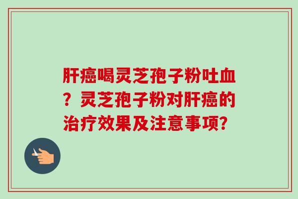 肝癌喝灵芝孢子粉吐血？灵芝孢子粉对肝癌的治疗效果及注意事项？
