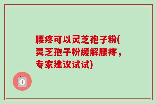 腰疼可以灵芝孢子粉(灵芝孢子粉缓解腰疼，专家建议试试)