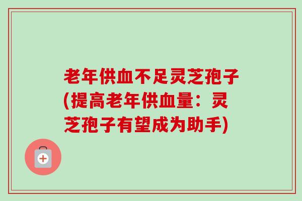 老年供血不足灵芝孢子(提高老年供血量：灵芝孢子有望成为助手)