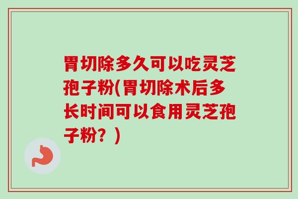 胃切除多久可以吃灵芝孢子粉(胃切除术后多长时间可以食用灵芝孢子粉？)