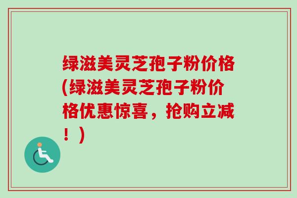 绿滋美灵芝孢子粉价格(绿滋美灵芝孢子粉价格优惠惊喜，抢购立减！)